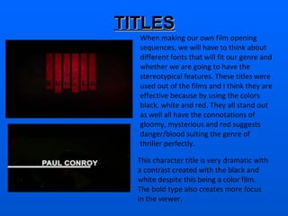 TITLES When making our own film opening sequences, we will have to think about different fonts that will fit our genre and whether we are going to have the stereotypical features. These titles were used out of the films and I think they are effective because by using the colors black, white and red. They all stand out  as well all have the connotations of gloomy, mysterious and red suggests danger/blood suiting the genre of thriller perfectly.  This character title is very dramatic with a contrast created with the black and white despite this being a color film. The bold type also creates more focus in the viewer.   