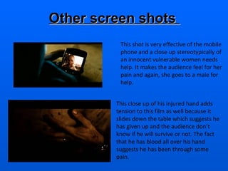 This shot is very effective of the mobile phone and a close up stereotypically of an innocent vulnerable women needs help. It makes the audience feel for her pain and again, she goes to a male for help .  This close up of his injured hand adds tension to this film as well because it slides down the table which suggests he has given up and the audience don’t know if he will survive or not. The fact that he has blood all over his hand suggests he has been through some pain.  Other screen shots  