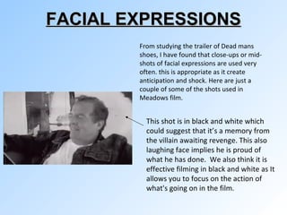 FACIAL EXPRESSIONS From studying the trailer of Dead mans shoes, I have found that close-ups or mid-shots of facial expressions are used very often. this is appropriate as it create anticipation and shock. Here are just a couple of some of the shots used in Meadows film.  This shot is in black and white which could suggest that it’s a memory from the villain awaiting revenge. This also laughing face implies he is proud of what he has done.  We also think it is effective filming in black and white as It  allows you to focus on the action of what's going on in the film. 