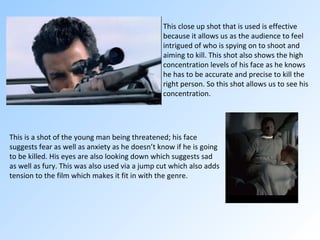 This close up shot that is used is effective because it allows us as the audience to feel intrigued of who is spying on to shoot and aiming to kill. This shot also shows the high concentration levels of his face as he knows he has to be accurate and precise to kill the right person. So this shot allows us to see his concentration. This is a shot of the young man being threatened; his face suggests fear as well as anxiety as he doesn’t know if he is going to be killed. His eyes are also looking down which suggests sad as well as fury. This was also used via a jump cut which also adds tension to the film which makes it fit in with the genre.  