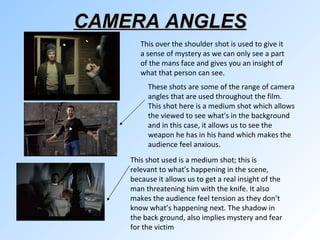 CAMERA ANGLES These shots are some of the range of camera angles that are used throughout the film. This shot here is a medium shot which allows the viewed to see what's in the background and in this case, it allows us to see the weapon he has in his hand which makes the audience feel anxious. This shot used is a medium shot; this is relevant to what's happening in the scene, because it allows us to get a real insight of the man threatening him with the knife. It also makes the audience feel tension as they don’t know what’s happening next. The shadow in the back ground, also implies mystery and fear for the victim  This over the shoulder shot is used to give it a sense of mystery as we can only see a part of the mans face and gives you an insight of what that person can see.  