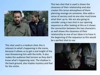 This two shot that is used is shows the closeness of their relationship and also creates this tense atmosphere of them planning revenge on someone. Also adds a sense of secrecy and no one else must know what their up to. We are also going to consider using a two shot in our opening sequence as after looking at this as it shows the connection between the two characters as well shows the closeness of their relationship as one of our ideas is to have in the beginning of the sequence so this would be a perfect shot to use. This shot used is a medium shot; this is relevant to what's happening in the scene, because it allows us to get a real insight of the man threatening him with the knife. It also makes the audience feel tension as they don’t know what’s happening next. The shadow in the back ground, also implies mystery and fear for the victim.  