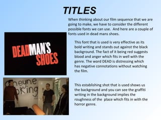 TITLES   This establishing shot that is used shows us the background and you can see the graffiti writing in the background implies the roughness of the  place which fits in with the horror genre.  When thinking about our film sequence that we are going to make, we have to consider the different possible fonts we can use.  And here are a couple of fonts used in dead mans shoes.  This font that is used is very effective as its bold writing and stands out against the black background. The fact of it being red suggests blood and anger which fits in well with the genre. The word DEAD is distressing which has negative connotations without watching the film. 