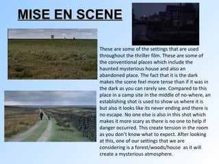 MISE EN SCENE   These are some of the settings that are used throughout the thriller film. These are some of the conventional places which include the haunted mysterious house and also an abandoned place. The fact that it is the dark makes the scene feel more tense than if it was in the dark as you can rarely see. Compared to this place in a camp site in the middle of no-where, an establishing shot is used to show us where it is but also it looks like its never ending and there is no escape. No one else is also in this shot which makes it more scary as there is no one to help if danger occurred. This create tension in the room as you don’t know what to expect. After looking at this, one of our settings that we are considering is a forest/woods/house  as it will create a mysterious atmosphere. 