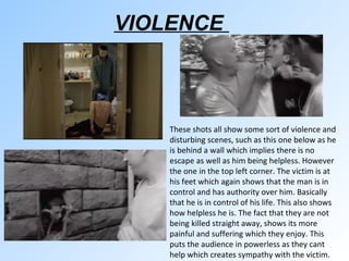 VIOLENCE  These shots all show some sort of violence and disturbing scenes, such as this one below as he is behind a wall which implies there is no escape as well as him being helpless. However the one in the top left corner. The victim is at his feet which again shows that the man is in control and has authority over him. Basically that he is in control of his life. This also shows how helpless he is. The fact that they are not being killed straight away, shows its more painful and suffering which they enjoy. This puts the audience in powerless as they cant help which creates sympathy with the victim. 