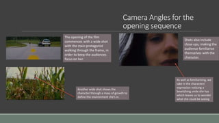 Camera Angles for the
opening sequence
The opening of the film
commences with a wide shot
with the main protagonist
walking through the frame, in
order to keep the audiences
focus on her.
Shots also include
close-ups, making the
audience familiarise
themselves with the
character.
As well as familiarising, we
take in the characters’
expression noticing a
bewitching smile she has
which leaves us to wonder
what she could be seeing.
Another wide shot shows the
character through a mass of growth to
define the environment she’s in.
 
