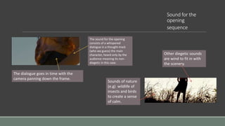 Sound for the
opening
sequence
The sound for the opening
consists of a whispered
dialogue in a thought-track
(who we guess) the main
character, heard only by the
audience meaning its non-
diegetic in this case.
The dialogue goes in time with the
camera panning down the frame.
Other diegetic sounds
are wind to fit in with
the scenery.
Sounds of nature
(e.g) wildlife of
insects and birds
to create a sense
of calm.
 