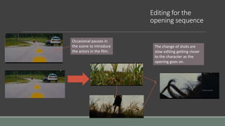 Editing for the
opening sequence
Occasional pauses in
the scene to introduce
the actors in the film.
The change of shots are
slow editing getting closer
to the character as the
opening goes on.
 
