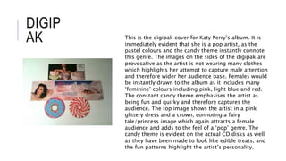 DIGIP
AK This is the digipak cover for Katy Perry’s album. It is
immediately evident that she is a pop artist, as the
pastel colours and the candy theme instantly connote
this genre. The images on the sides of the digipak are
provocative as the artist is not wearing many clothes
which highlights her attempt to capture male attention
and therefore wider her audience base. Females would
be instantly drawn to the album as it includes many
‘feminine’ colours including pink, light blue and red.
The constant candy theme emphasises the artist as
being fun and quirky and therefore captures the
audience. The top image shows the artist in a pink
glittery dress and a crown, connoting a fairy
tale/princess image which again attracts a female
audience and adds to the feel of a ‘pop’ genre. The
candy theme is evident on the actual CD disks as well
as they have been made to look like edible treats, and
the fun patterns highlight the artist’s personality.
 