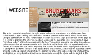 WEBSITE
The artists name is immediately brought to the audience’s attention as it is a bright red, bold
colour which is eye catching and connotes a sense of passion and intimacy, which the artist is
using to connect with his fans. “Unorthodox Jukebox” is another large piece of text on the page as
it is trying to promote the artist’s new album as soon as the audience enter the website. It says
“click here to buy” which demonstrates this further. The options along the side allow the audience
to keep up to date with everything the artist has done and is doing, which is a good way for his
fans to make sure they don’t miss anything. The options for social media highlight that the artist
is using these platforms in order to be accessible to the audience, and allows the audience and the
artist to create a personal relationship. The search bar allows the audience to find whatever they
are looking for immediately without having to navigate around the whole website to find it. The
 