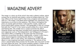 MAGAZINE ADVERT
The image is a close up of the artist's face with a glittery outline, which
conveys her as mystical and creates a sense of enigma about her. This
may reflect on her music itself in that it has a magical and enchanted
vibe to it. The image is full bleed which highlights her significance and
importance as an artist to the audience. The colours throughout the
piece are mainly gold and black. Gold signifies royalty, wealth and
luxury whilst black conveys mystery. The typography is that of a unique
font with the 'E' and 'G' in her name curved to allow for a more natural
and flowing feel. The smaller text is used to promote the album
showing ratings that have been included from respected newspapers
and magazines such as 'The Independent' and 'Q Magazine' of 4 and 5
stars which offers a credibility to the work and may encourage
audiences to purchase the album. Additionally, a quote is seen from a
music based magazine stating that the album is, 'A staggering
achievement,' with a 4 star rating. This emphasises further that the
album is truly respected and worth investing in. The website of the
artist is placed below these reviews for the public who may want to find
out more about the artist. The record company symbol is shown at the
bottom of the advertisement. This is not completely necessary
 