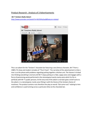 Product Research - Analysis of 3 Advertisements
-Mr T Snickers Radio Advert
http://www.youtube.com/watch?v=N1CRJAySsqA&feature=related
This is an advert for the “Snickers” chocolate bar featuring a very famous character, Mr T from a
1980’s TV show and modern remakes of “The A Team”. The narrative of the advertisement is that a
man is on the phone with problems regarding putting together a kitchen unit. The listener is tricked
into thinking everything is normal until Mr T stops putting on a fake, sappy voice and engages with a
flurry of patronising words performed in the stereotypical overly manly voice which his fits in
perfectly with Mr T’s public persona. At the very end of the advert a narrator gives a brief outro to
the advert, in a stereotypical, manly voice fitting in with the theme of the Snickers theme of
manliness. The product contains nuts therefore the play on words “Get some nuts” relating to men
and confidence is used to bring across a particular ethos to the chocolate bar.
 