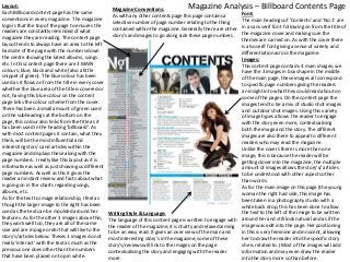 Layout:
Each Billboard content page has the same
conventions in every magazine. The magazine
logo is that the top of the page to ensures the
readers are constantly reminded of what
magazine they are reading. The content page
layout tends to always have an area to the left
had side of the page with the numbers down
the centre showing the latest albums, songs
etc. In this content page there are 3 MAIN
colours; blue, black and white (also a little
snippet of green). The blue colour has been
used as it flows on from the title in every cover
whether the blue area of the title is covered or
not, having this blue colour on the content
page links the colour scheme from the cover.
There has been a small amount of green used
on the subheadings at the bottom on the
page, this colour also links from the title as it
has been used in the heading ‘billboard’. As
with most content pages it contain, what they
think, will be the most influential and
interesting story's and articles within the
magazine and displays these along with the
page numbers. I really like this layout as it is
informative as well as just showing us different
page numbers. As well as this it gives the
reader an instant review and facts about what
is going on in the charts regarding songs,
albums, etc.
As for the text to image relationship, I feel as
though the larger image to the right has been
used as the text can be moulded around her
features. As for the other 3 images above this,
they work well too, they are all of the same
sixe and are in page order that will like to the
story's/articles below. Theses 3 images do not
really ‘interact’ with the text as much as the
previous one does other than the numbers
that have been placed on top in white.

Magazine Analysis – Billboard Contents Page

Magazine Conventions:
As with any other contents page this page contains a
selective number of page number relating to the thing
contained within the magazine. Generally there are other
story's and images to go along side these page numbers .

Font:
The main headings of ‘Contents’ and ‘No.1’ are
in a sans serif font following on from the title of
the magazine cover and making sure the
themes are carried on. As with the cover there
is also serif font giving a sense of variety and
differentiation across the magazine.
Images:
This content page contains 4 main images; we
have the 3 images in box shape in the middle
of the main page, these images all correspond
to specific page numbers giving the readers
an insight into what they could read about on
some of the pages. On the content page the
images tend to be a mix of studio shot images
and outdoor shot images. Using this variety
of image types allows the reader to engage
with the story even more, contextualising
both the image and the story. The different
images are also there to appeal to different
readers who may read the magazine.
Unlike the covers there is more than one
image, this is because the reader will be
getting closer into the magazine, the multiple
amount of images allows the story's/ articles
to be understood with other aspects other
than words.
As for the main image on this page (the young
woman the right had side, this image has
been taken in a photography studio with a
white back drop, this has been done to allow
the text to the left of the image to be written
Writing Style & Language:
The language of this content page is written to engage with around her and still look natural and as if the
the reader of the magazine, it is chatty and relaxed aiming image was edit into the page. Her positioning
in this is very feminine and innocent, allowing
to be an easy read. It gives an over view of the main and
her to draw the reader into the specific story
most interesting story's in the magazine, some of these
she is related to. (Most of the images will add
story's/reviews will link to the images on the page
information and may even draw the reader
contextualising the story and engaging with the reader
into the story more so than before.
more.

 
