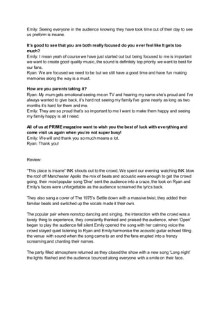 Emily: Seeing everyone in the audience knowing they have took time out of their day to see
us preform is insane.
It’s good to see that you are both really focused do you ever feel like It gets too
much?
Emily: I mean yeah of course we have just started out but being focused to me is important
we want to create good quality music, the sound is definitely top priority we want to best for
our fans.
Ryan: We are focused we need to be but we still have a good time and have fun making
memoires along the way is a must.
How are you parents taking it?
Ryan: My mum gets emotional seeing me on TV and hearing my name she’s proud and I’ve
always wanted to give back, it’s hard not seeing my family I’ve gone nearly as long as two
months it’s hard for them and me.
Emily: They are so proud that’s so important to me I want to make them happy and seeing
my family happy is all I need.
All of us at PRIME magazine want to wish you the best of luck with everything and
come visit us again when you’re not super busy!
Emily: We will and thank you so much means a lot.
Ryan: Thank you!
Review:
“This place is insane” INK shouts out to the crowd, We spent our evening watching INK blow
the roof off Manchester Apollo the mix of beats and acoustic were enough to get the crowd
going, their most popular song ‘Dive’ sent the audience into a craze, the look on Ryan and
Emily’s faces were unforgettable as the audience screamed the lyrics back.
They also sang a cover of The 1975’s Settle down with a massive twist, they added their
familiar beats and switched up the vocals made it their own.
The popular pair where nonstop dancing and singing, the interaction with the crowd was a
lovely thing to experience, they constantly thanked and praised the audience, when ‘Open’
began to play the audience fell silent Emily opened the song with her calming voice the
crowd stayed quiet listening to Ryan and Emily harmonise the acoustic guitar echoed filling
the venue with sound when the song came to an end the fans erupted into a frenzy
screaming and chanting their names.
The party filled atmosphere returned as they closed the show with a new song ‘Long night’
the lights flashed and the audience bounced along everyone with a smile on their face.
 