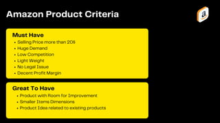 Product with Room for Improvement
Smaller Items Dimensions
Product Idea related to existing products
Selling Price more than 20$
Huge Demand
Low Competition
Light Weight
No Legal Issue
Decent Profit Margin
Must Have
Amazon Product Criteria
Great To Have
 