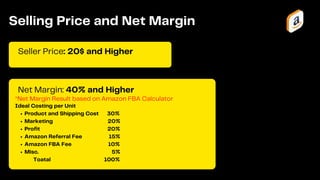 *Net Margin Result based on Amazon FBA Calculator
Seller Price: 20$ and Higher
Selling Price and Net Margin
Net Margin: 40% and Higher
Product and Shipping Cost 30%
Marketing 20%
Profit 20%
Amazon Referral Fee 15%
Amazon FBA Fee 10%
Misc. 5%
Ideal Costing per Unit
Toatal 100%
 