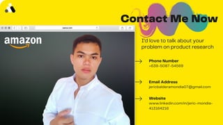 Contact Me Now
I'd love to talk about your
problem on product research
Phone Number
+639-5087-54569
Email Address
jericbalderamondia07@gmail.com
Website
www.linkedin.com/in/jeric-mondia-
413164216
 