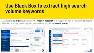 Use Black Box to extract high search
volume keywords
Click the the Black Box button under the Product Research at the upper left part of Helium 10 dashboard.
Input the necessary criteria required by the client then click the Search button.
 