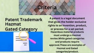 Criteria
Patent Trademark
Hazmat
Gated Category
A patent is a legal document
that gives the holder exclusive
rights to an invention, product,
or process for a set period.
Hazardous material products
must undergo a Hazmat
review.While gated categories
and products require
approval.These are examples of
Hazmat and Gated
categories/product.
 