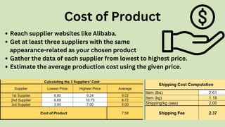 Reach supplier websites like Alibaba.
Get at least three suppliers with the same
Gather the data of each supplier from lowest to highest price.
Estimate the average production cost using the given price.
appearance-related as your chosen product
Cost of Product
 