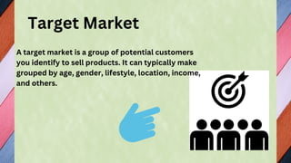 Target Market
A target market is a group of potential customers
you identify to sell products. It can typically make
grouped by age, gender, lifestyle, location, income,
and others.
 
