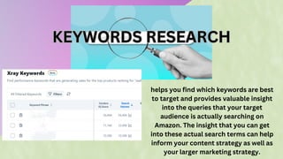 KEYWORDS RESEARCH
KEYWORDS RESEARCH
helps you find which keywords are best
to target and provides valuable insight
into the queries that your target
audience is actually searching on
Amazon. The insight that you can get
into these actual search terms can help
inform your content strategy as well as
your larger marketing strategy.
 