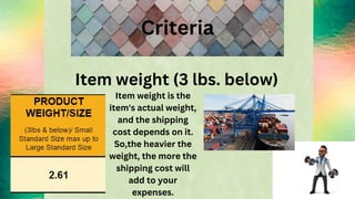Criteria
Item weight (3 lbs. below)
Item weight is the
item's actual weight,
and the shipping
cost depends on it.
So,the heavier the
weight, the more the
shipping cost will
add to your
expenses.
 