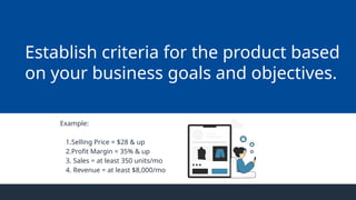 Example:
1.Selling Price = $28 & up
2.Profit Margin = 35% & up
3. Sales = at least 350 units/mo
4. Revenue = at least $8,000/mo
Establish criteria for the product based
on your business goals and objectives.
 