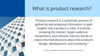 What is product research?
“Product research is a systematic process of
gathering and analyzing information to gain
insights into a product or idea. It involves
studying the market, target audience,
competitors, and relevant industry trends to
make informed decisions about the product’s
design, development, and marketing.”
© https://chisellabs.com/glossary/what-is-product-research/
 