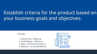 Establish criteria for the product based on
your business goals and objectives.
Example:
1. Selling Price = $28 & up
2. Profit Margin = 35% & up
3. Sales = at least 350 units/mo
4. Revenue = at least $8,000/mo
 