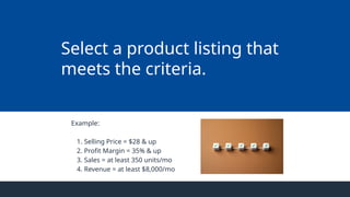 Example:
1. Selling Price = $28 & up
2. Profit Margin = 35% & up
3. Sales = at least 350 units/mo
4. Revenue = at least $8,000/mo
Select a product listing that
meets the criteria.
 