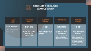 PRODUCT RESEARCH
SAMPLE WORK
I then came up with
these results.
Data Analysis
AVERAGE
PRICE
AVERAGE
SALES
REVENUE REVIEW
COUNT
$31.23
AVG. SELLING
PRICE OF
SELLERS
468
AVG. MONTHLY
SALES
$13483
OVERALL AVG.
REVENUE
Only 8 out of top 20
sellers' revenue is
above the set criteria
598
AVG. REVIEW
COUNT
although our review
count average is
higher than what we
wanted, 17 out of top
20 sellers review
count is below 500
reviews
 