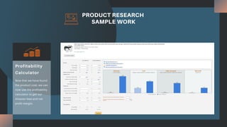 PRODUCT RESEARCH
SAMPLE WORK
Now that we have found
the product cost, we can
now use the profitability
calculator to get our
Amazon fees and net
profit margin.
Profitability
Calculator
 