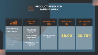 PRODUCT RESEARCH
SAMPLE WORK
AMAZON
FEES
SHIPPING FEE NET PROFIT NET MARGIN
SELLING ON
AMAZON FEE
$3.90
FULFILMENT BY
AMAZON FEE
$4.95
STORAGE COST PER
UNIT SOLD
$0.10
VIA SEA SHIPPING
$1.74 $8.00 30.78%
Now that we have found
the product cost, we can
now use the profitability
calculator to get our
Amazon fees and net
profit margin.
Profitability
Calculator
 