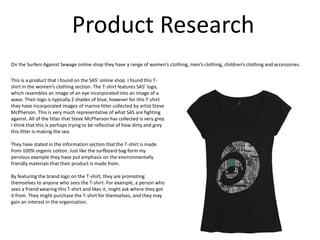Product Research
On the Surfers Against Sewage online shop they have a range of women’s clothing, men’s clothing, children’s clothing and accessories.
This is a product that I found on the SAS’ online shop. I found this T-
shirt in the women’s clothing section. The T-shirt features SAS’ logo,
which resembles an image of an eye incorporated into an image of a
wave. Their logo is typically 2 shades of blue, however for this T-shirt
they have incorporated images of marine litter collected by artist Steve
McPherson. This is very much representative of what SAS are fighting
against. All of the litter that Steve McPherson has collected is very grey.
I think that this is perhaps trying to be reflective of how dirty and grey
this litter is making the sea.
They have stated in the information section that the T-shirt is made
from 100% organic cotton. Just like the surfboard bag form my
pervious example they have put emphasis on the environmentally
friendly materials that their product is made from.
By featuring the brand logo on the T-shirt, they are promoting
themselves to anyone who sees the T-shirt. For example, a person who
sees a friend wearing this T-shirt and likes it, might ask where they got
it from. They might purchase the T-shirt for themselves, and they may
gain an interest in the organization.
 