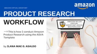 PRODUCT RESEARCH
WORKFLOW AMAZON SELLER
VIRTUAL
ASSISTANT (ASVA)
MASTERCLASS
This is how I conduct Amazon
Product Research using the ASVA
Template
by ILANA MAE G. ASALDO
AMAZON VIRTUAL ASSISTANT
 