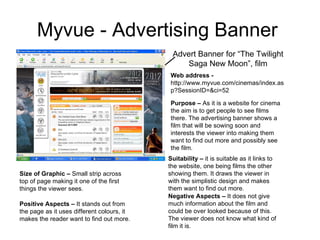 Myvue - Advertising Banner  Advert Banner for “The Twilight Saga New Moon”, film Web address -  http://www.myvue.com/cinemas/index.asp?SessionID=&ci=52 Purpose –  As it is a website for cinema the aim is to get people to see films there. The advertising banner shows a film that will be sowing soon and interests the viewer into making them want to find out more and possibly see the film.  Suitability –  it is suitable as it links to the website, one being films the other showing them. It draws the viewer in with the simplistic design and makes them want to find out more.  Size of Graphic –  Small strip across top of page making it one of the first things the viewer sees.  Positive Aspects –  It stands out from the page as it uses different colours, it makes the reader want to find out more.  Negative Aspects –  It does not give much information about the film and could be over looked because of this. The viewer does not know what kind of film it is.  