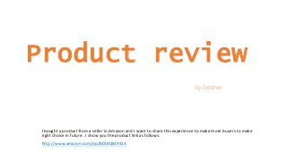 Product review
by Iveehw
I bought a product from a seller in Amazon and I want to share this experience to make more buyers to make
right choice in future. I show you the product link as follows:
http://www.amazon.com/dp/B018QM9YZA
 