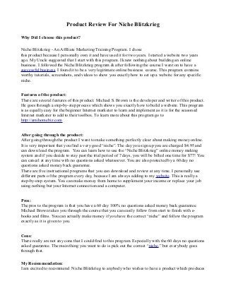 Product Review For Niche Blitzkrieg
Why Did I choose this product?
Niche Blitzkrieg - An Affiliate Marketing Training Program. I chose
this product because I personally own it and have used it for two years. I started a website two years
ago. My Uncle suggested that I start with this program. I knew nothing about building an online
business. I followed the Niche Blitzkrieg program & after following the course I went on to have a
successful business. I found it to be a very legitimate online business course. This program contains
worthy tutorials, screenshots, and videos to show you exactly how to set up a website for any specific
niche.
Features of the product:
There are several features of this product. Michael S. Brown is the developer and writer of this product.
He goes through a step-by-step process which shows you exactly how to build a website. This program
is as equally easy for the beginner Internet marketer to learn and implement as it is for the seasoned
Internet marketer to add to their toolbox. To learn more about this program go to
http://amihomebiz.com
After going through the product:
After going through the product I want to make something perfectly clear about making money online.
It is very important that you find a very good “niche”. The day you sign up you are charged $4.95 and
can down load the program. You can learn how to use the “Niche Blitzkrieg” online money making
system and if you decide to stay past the trial period of 7 days, you will be billed one time for $77! You
can cancel at any time with no questions asked whatsoever. You are also protected by a 60 day no
questions asked money back guarantee.
There are five instructional programs that you can download and review at any time. I personally use
different parts of the program every day, because I am always adding to my website. This is really a
step-by-step system. You can make money from home to supplement your income or replace your job
using nothing but your Internet connection and a computer.
Pros:
The pros to the program is that you have a 60 day 100% no questions asked money back guarantee.
Michael Brown takes you through the course that you can easily follow from start to finish with e-
books and films. You can actually make money if you have the correct “niche” and follow the program
exactly as it is given to you.
Cons:
There really are not any cons that I could find to this program. Especially with the 60 days no questions
asked guarantee. The main thing you want to do is pick out the correct “niche,” but everybody goes
through that.
My Recommendation:
I am excited to recommend Niche Blitzkrieg to anybody who wishes to have a product which produces
 