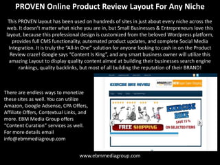 PROVEN Online Product Review Layout For Any Niche
  This PROVEN layout has been used on hundreds of sites in just about every niche across the
 web. It doesn’t matter what niche you are in, but Small Businesses & Entrepreneurs love this
 layout, because this professional design is customized from the beloved Wordpress platform,
    provides full CMS functionality, automated product updates, and complete Social Media
  Integration. It is truly the “All-In One” solution for anyone looking to cash in on the Product
   Review craze! Google says “Content Is King”, and any smart business owner will utilize this
  amazing Layout to display quality content aimed at building their businesses search engine
       rankings, quality backlinks, but most of all building the reputation of their BRAND!



There are endless ways to monetize
these sites as well. You can utilize
Amazon, Google Adsense, CPA Offers,
Affiliate Offers, Contextual Links, and
more. EBM Media Group offers
“Content Curation” services as well.
For more details email
info@ebmmediagroup.com


                                   www.ebmmediagroup.com
 