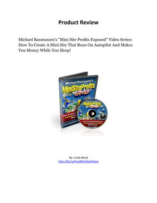 Product Review

Michael Rasmussen's "Mini Site Profits Exposed" Video Series:
How To Create A Mini Site That Runs On Autopilot And Makes
You Money While You Sleep!




                              By: Linda Bond
                     http://bit.ly/FreeMiniSiteVideos
 