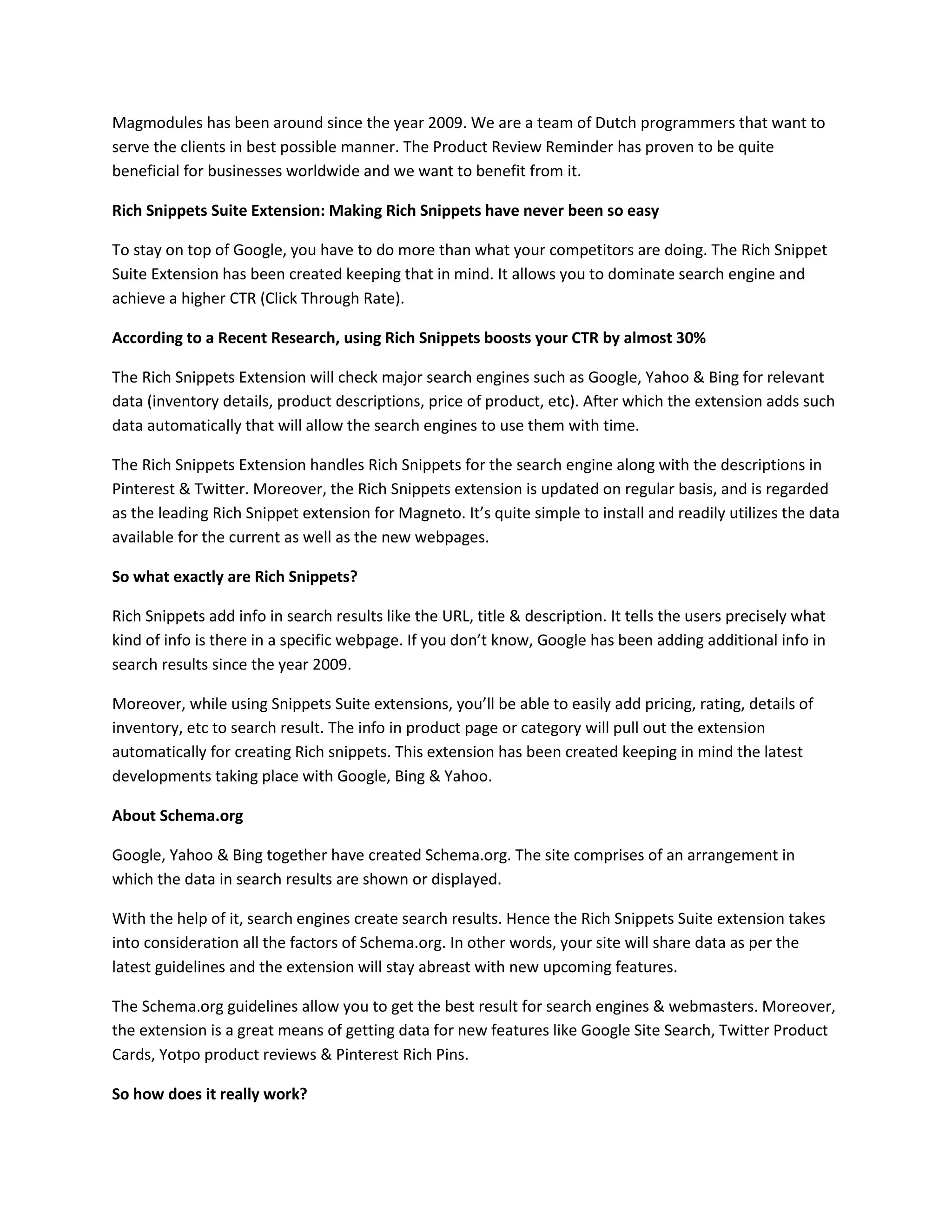 Magmodules has been around since the year 2009. We are a team of Dutch programmers that want to
serve the clients in best possible manner. The Product Review Reminder has proven to be quite
beneficial for businesses worldwide and we want to benefit from it.
Rich Snippets Suite Extension: Making Rich Snippets have never been so easy
To stay on top of Google, you have to do more than what your competitors are doing. The Rich Snippet
Suite Extension has been created keeping that in mind. It allows you to dominate search engine and
achieve a higher CTR (Click Through Rate).
According to a Recent Research, using Rich Snippets boosts your CTR by almost 30%
The Rich Snippets Extension will check major search engines such as Google, Yahoo & Bing for relevant
data (inventory details, product descriptions, price of product, etc). After which the extension adds such
data automatically that will allow the search engines to use them with time.
The Rich Snippets Extension handles Rich Snippets for the search engine along with the descriptions in
Pinterest & Twitter. Moreover, the Rich Snippets extension is updated on regular basis, and is regarded
as the leading Rich Snippet extension for Magneto. It’s quite simple to install and readily utilizes the data
available for the current as well as the new webpages.
So what exactly are Rich Snippets?
Rich Snippets add info in search results like the URL, title & description. It tells the users precisely what
kind of info is there in a specific webpage. If you don’t know, Google has been adding additional info in
search results since the year 2009.
Moreover, while using Snippets Suite extensions, you’ll be able to easily add pricing, rating, details of
inventory, etc to search result. The info in product page or category will pull out the extension
automatically for creating Rich snippets. This extension has been created keeping in mind the latest
developments taking place with Google, Bing & Yahoo.
About Schema.org
Google, Yahoo & Bing together have created Schema.org. The site comprises of an arrangement in
which the data in search results are shown or displayed.
With the help of it, search engines create search results. Hence the Rich Snippets Suite extension takes
into consideration all the factors of Schema.org. In other words, your site will share data as per the
latest guidelines and the extension will stay abreast with new upcoming features.
The Schema.org guidelines allow you to get the best result for search engines & webmasters. Moreover,
the extension is a great means of getting data for new features like Google Site Search, Twitter Product
Cards, Yotpo product reviews & Pinterest Rich Pins.
So how does it really work?
 