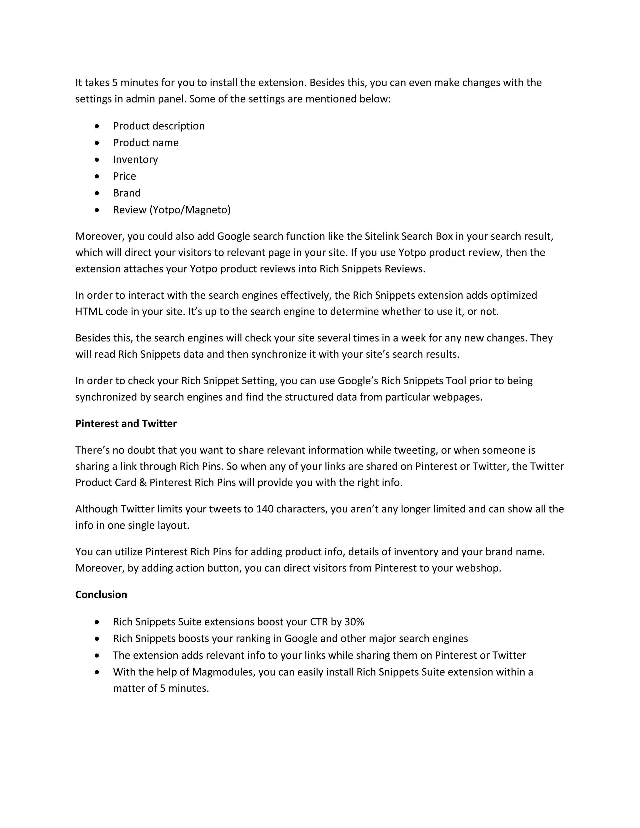 It takes 5 minutes for you to install the extension. Besides this, you can even make changes with the
settings in admin panel. Some of the settings are mentioned below:
 Product description
 Product name
 Inventory
 Price
 Brand
 Review (Yotpo/Magneto)
Moreover, you could also add Google search function like the Sitelink Search Box in your search result,
which will direct your visitors to relevant page in your site. If you use Yotpo product review, then the
extension attaches your Yotpo product reviews into Rich Snippets Reviews.
In order to interact with the search engines effectively, the Rich Snippets extension adds optimized
HTML code in your site. It’s up to the search engine to determine whether to use it, or not.
Besides this, the search engines will check your site several times in a week for any new changes. They
will read Rich Snippets data and then synchronize it with your site’s search results.
In order to check your Rich Snippet Setting, you can use Google’s Rich Snippets Tool prior to being
synchronized by search engines and find the structured data from particular webpages.
Pinterest and Twitter
There’s no doubt that you want to share relevant information while tweeting, or when someone is
sharing a link through Rich Pins. So when any of your links are shared on Pinterest or Twitter, the Twitter
Product Card & Pinterest Rich Pins will provide you with the right info.
Although Twitter limits your tweets to 140 characters, you aren’t any longer limited and can show all the
info in one single layout.
You can utilize Pinterest Rich Pins for adding product info, details of inventory and your brand name.
Moreover, by adding action button, you can direct visitors from Pinterest to your webshop.
Conclusion
 Rich Snippets Suite extensions boost your CTR by 30%
 Rich Snippets boosts your ranking in Google and other major search engines
 The extension adds relevant info to your links while sharing them on Pinterest or Twitter
 With the help of Magmodules, you can easily install Rich Snippets Suite extension within a
matter of 5 minutes.
 