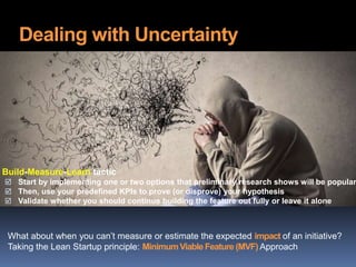 Dealing with Uncertainty
What about when you can’t measure or estimate the expected impact of an initiative?
Taking the Lean Startup principle: MinimumViable Feature (MVF) Approach
Build-Measure-Learn tactic
 Start by implementing one or two options that preliminary research shows will be popular
 Then, use your predefined KPIs to prove (or disprove) your hypothesis
 Validate whether you should continue building the feature out fully or leave it alone
 