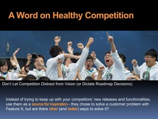 A Word on Healthy Competition
Instead of trying to keep up with your competitors’ new releases and functionalities,
use them as a source for inspiration - they chose to solve a customer problem with
Feature X, but are there other (and better) ways to solve it?
Don’t Let Competition Distract from Vision (or Dictate Roadmap Decisions)
 