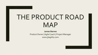 THE PRODUCT ROAD
MAP
James Barnes
Product Owner | Agile Coach | Project Manager
www.jbagility.com
 