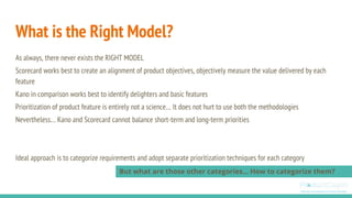 As always, there never exists the RIGHT MODEL
Scorecard works best to create an alignment of product objectives, objectively measure the value delivered by each
feature
Kano in comparison works best to identify delighters and basic features
Prioritization of product feature is entirely not a science… It does not hurt to use both the methodologies
Nevertheless… Kano and Scorecard cannot balance short-term and long-term priorities
Ideal approach is to categorize requirements and adopt separate prioritization techniques for each category
What is the Right Model?
But what are those other categories… How to categorize them?
 
