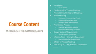 Course Content
The Journey of Product Roadmapping
● Introduction
○ Course Outline
● Fundamentals of Product Roadmap
● Product Vision, Strategy and Roadmap
● Product Backlog
○ Discovery and Understanding of Needs
○ Collaborative Gathering of needs
○ Journey of Needs  Requirements
● Prioritization Process
○ Objectives  Strategy  Roadmap
○ Prioritization Methodology - Scorecard
● Categorization of Requirements
○ Tactical, Strategic and Disruptor
● Inflection Point – Seizing the Opportunity
○ How Incumbents can cause disruption
● Efficacy of Product Roadmap
● How to say ‘NO’ – Yet, Not lose Customers 
 