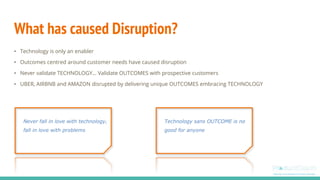 What has caused Disruption?
• Technology is only an enabler
• Outcomes centred around customer needs have caused disruption
• Never validate TECHNOLOGY… Validate OUTCOMES with prospective customers
• UBER, AIRBNB and AMAZON disrupted by delivering unique OUTCOMES embracing TECHNOLOGY
Never fall in love with technology,
fall in love with problems
Technology sans OUTCOME is no
good for anyone
 