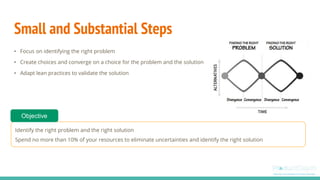 Small and Substantial Steps
• Focus on identifying the right problem
• Create choices and converge on a choice for the problem and the solution
• Adapt lean practices to validate the solution
Identify the right problem and the right solution
Spend no more than 10% of your resources to eliminate uncertainties and identify the right solution
Objective
 